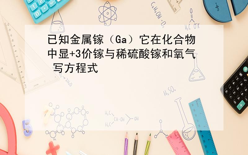 已知金属镓（Ga）它在化合物中显+3价镓与稀硫酸镓和氧气 写方程式