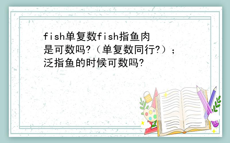 fish单复数fish指鱼肉是可数吗?（单复数同行?）；泛指鱼的时候可数吗?