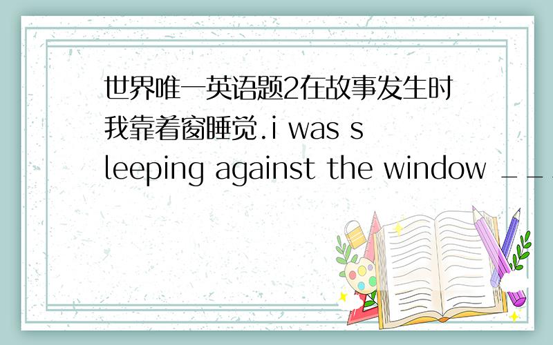世界唯一英语题2在故事发生时我靠着窗睡觉.i was sleeping against the window ________ _______ _______ _______ the accident.