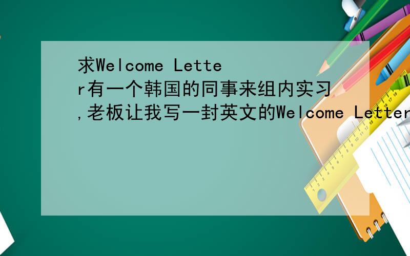 求Welcome Letter有一个韩国的同事来组内实习,老板让我写一封英文的Welcome Letter.应该写些什么?求高手帮忙,谢谢!