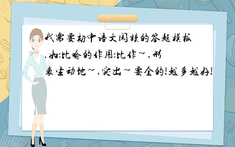 我需要初中语文阅读的答题模板.如：比喻的作用：比作~,形象生动地~,突出~要全的!越多越好!
