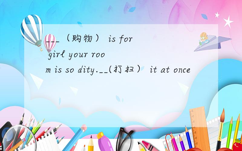 ___（购物） is for girl your room is so dity.__(打扫） it at once