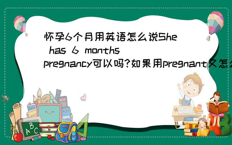 怀孕6个月用英语怎么说She has 6 months pregnancy可以吗?如果用pregnant又怎么表达呢?