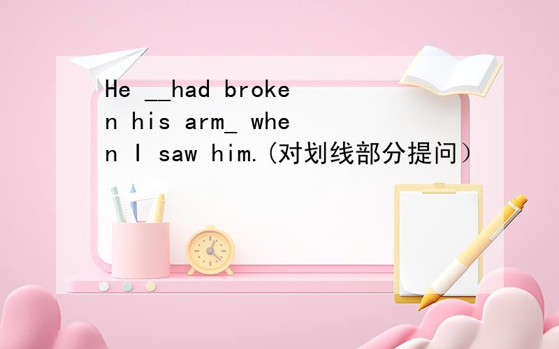 He __had broken his arm_ when I saw him.(对划线部分提问）