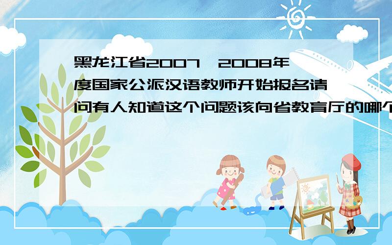 黑龙江省2007—2008年度国家公派汉语教师开始报名请问有人知道这个问题该向省教育厅的哪个部门了解么?