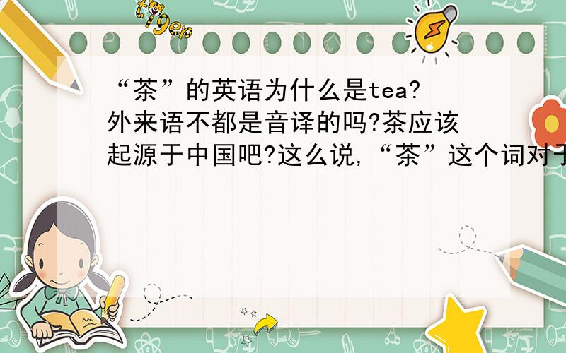 “茶”的英语为什么是tea?外来语不都是音译的吗?茶应该起源于中国吧?这么说,“茶”这个词对于英语国家来说就是外来语了,为什么不译为cha之类的?tea的发音和“茶”差太远了吧?