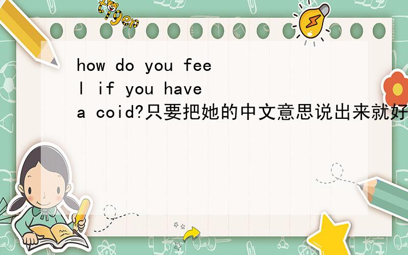 how do you feel if you have a coid?只要把她的中文意思说出来就好了