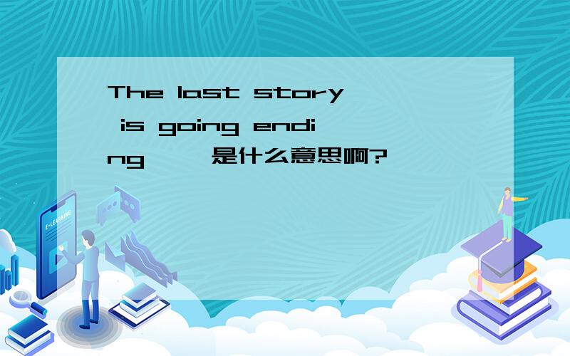 The last story is going ending…… 是什么意思啊?