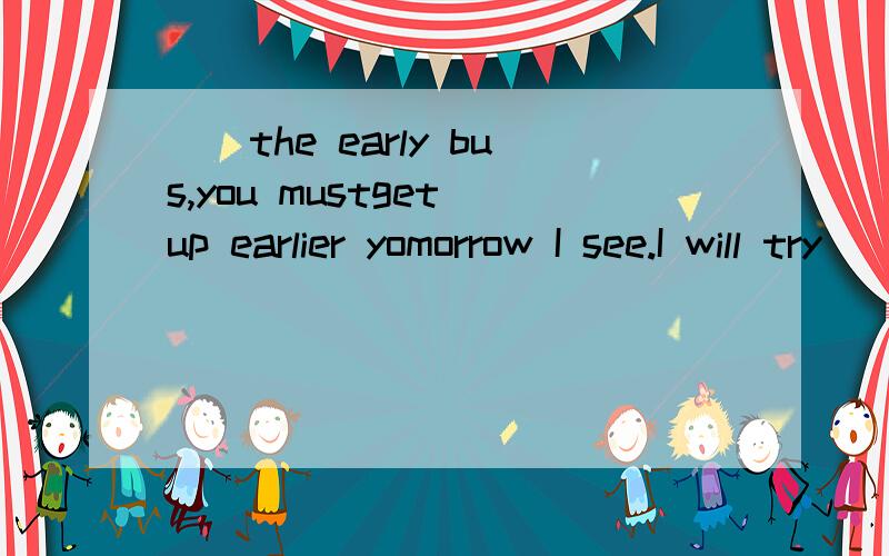 __the early bus,you mustget up earlier yomorrow I see.I will try__late.A.to,catch,not to be__the early bus,you mustget up earlier yomorrowI see.I will try__late.A.to,catch,not to be B.Catch,to be C.Catching,not to be D.will catch,not be