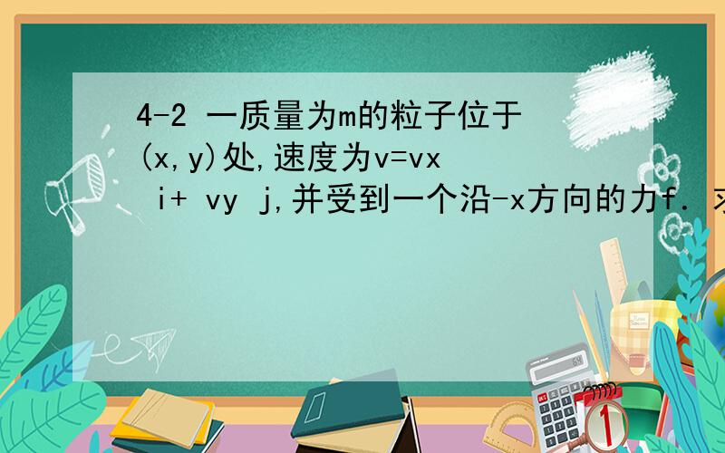 4-2 一质量为m的粒子位于(x,y)处,速度为v=vx i+ vy j,并受到一个沿-x方向的力f．求它相对于坐标原点的角动量和作用在其上的力矩.
