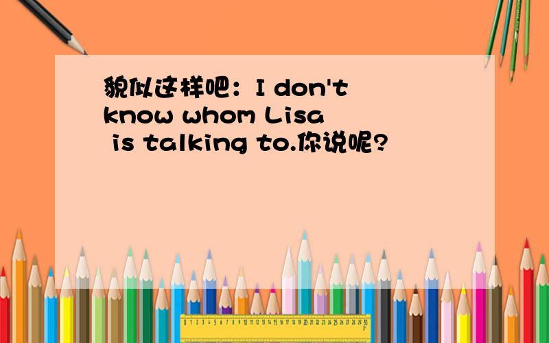 貌似这样吧：I don't know whom Lisa is talking to.你说呢?