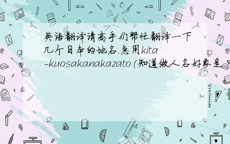 英语翻译请高手们帮忙翻译一下几个日本的地名.急用kita-kuosakanakazato(知道做人名好象是 中里 的样子,)sansei(这个不知道是不是地名,也可能是人名之类的)急用