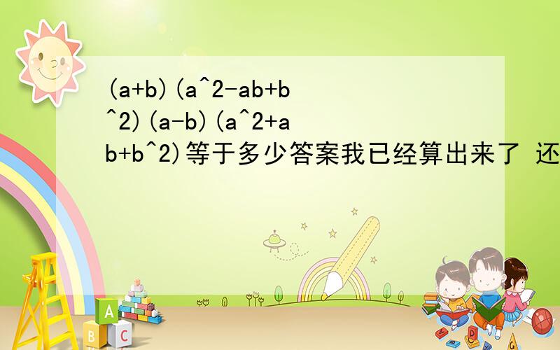 (a+b)(a^2-ab+b^2)(a-b)(a^2+ab+b^2)等于多少答案我已经算出来了 还有就是我的方法有点烦