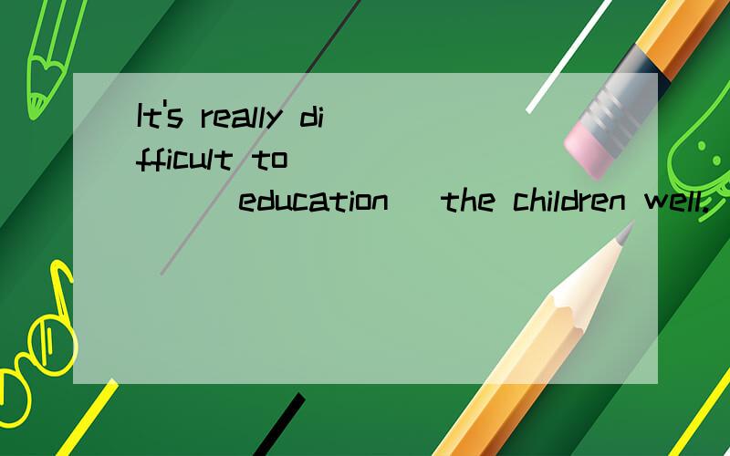 It's really difficult to _____(education) the children well.