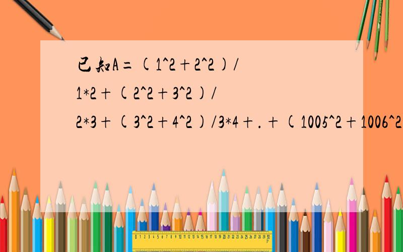 已知A=(1^2+2^2)/1*2+(2^2+3^2)/2*3+(3^2+4^2)/3*4+.+(1005^2+1006^2)/1005*1006求A的整数部分?如果这样解原式=(1^2+2^2)/1-(1^2+2^2)/2+(2^2+3^2)/2-(2^2+3^2)/3+.+(1005^2+1006^2)/1005-(1005^2+1006^2)/1006,每式的后项和前相结合,结果