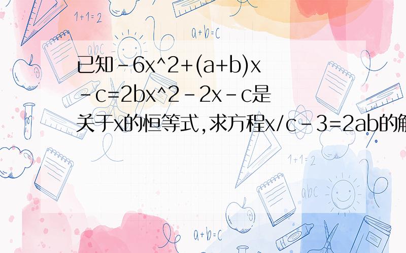 已知-6x^2+(a+b)x-c=2bx^2-2x-c是关于x的恒等式,求方程x/c-3=2ab的解