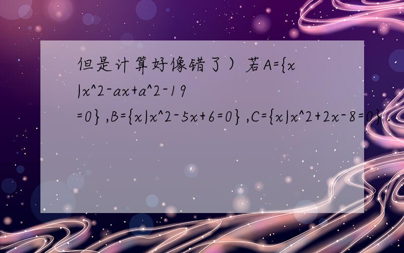但是计算好像错了）若A={x|x^2-ax+a^2-19=0},B={x|x^2-5x+6=0},C={x|x^2+2x-8=0}.（1）若A∪B=A∩B,求a的值.（2）若Ø真包含于A∩B,A∩C=Ø,求a的值.第一小题由十字相乘将x^2-5x+6=0分解成(x-6)(x+1)=0从而A=B={6
