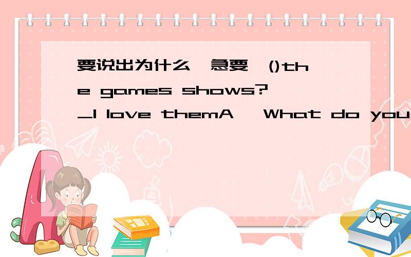 要说出为什么,急要,()the games shows?_I love themA、 What do you like,B、Do you likeC、Would you likeD、What do you think of