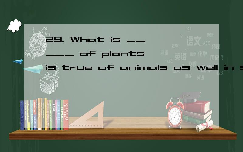 29. What is _____ of plants is true of animals as well in some ways. A.real B. true C. actual D. positive 选哪个,为什么?