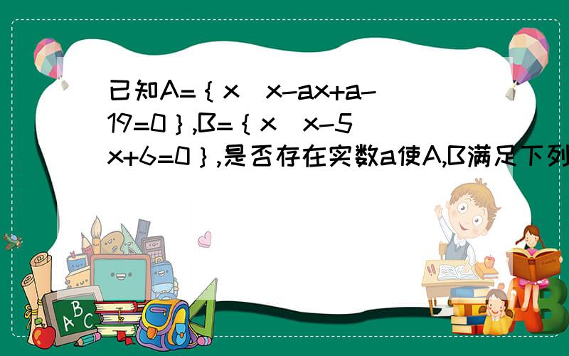 已知A=｛x|x-ax+a-19=0｝,B=｛x|x-5x+6=0｝,是否存在实数a使A,B满足下列三个条件；①A≠B②AUB=B,③空集属于不等于（A∩B）