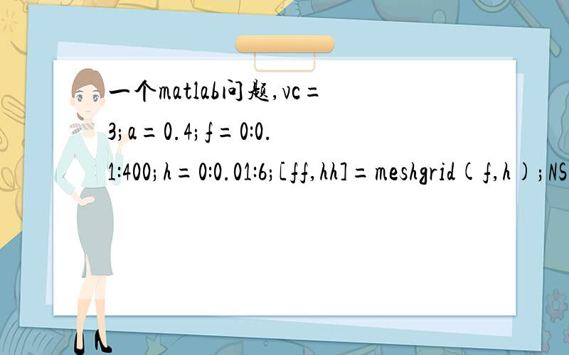 一个matlab问题,vc=3;a=0.4;f=0:0.1:400;h=0:0.01:6;[ff,hh]=meshgrid(f,h);NSA=1000*vc./(pi*ff).*((pi*ff.*hh./(1000*vc)).^2-(1-a)^2).^0.5-1000*(1-a)*vc./(pi*ff)....*acos(1000*(1-a)*vc./(pi*ff.*hh));surf(ff,hh,NSA)出现错误提示为：Error using =
