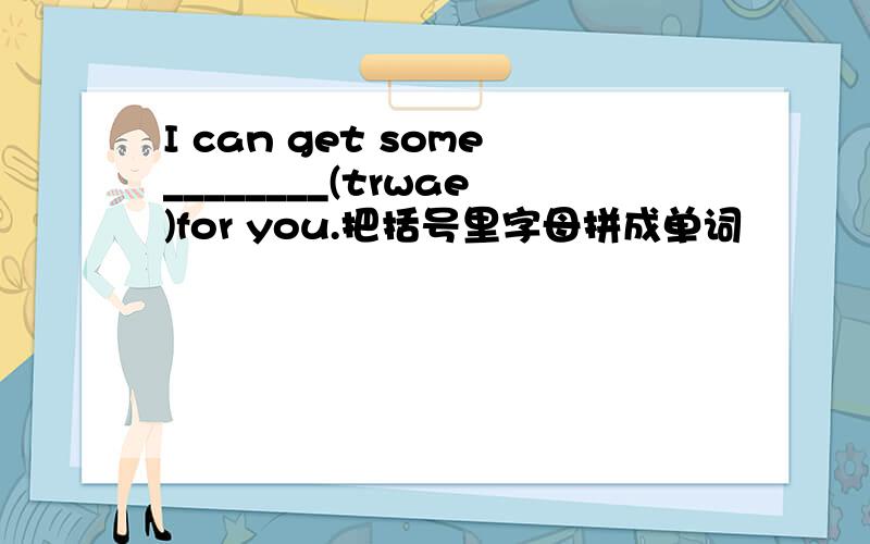 I can get some________(trwae)for you.把括号里字母拼成单词