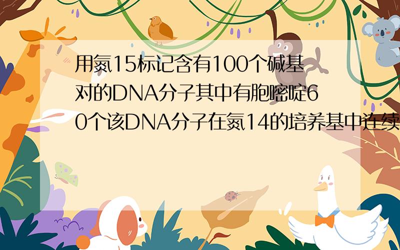 用氮15标记含有100个碱基对的DNA分子其中有胞嘧啶60个该DNA分子在氮14的培养基中连续复制4次下列有关叙述错误的是：A：含有氮15的DNA分子占1/8B：含有氮14的DNA分子占7/8C：复制过程中需要腺