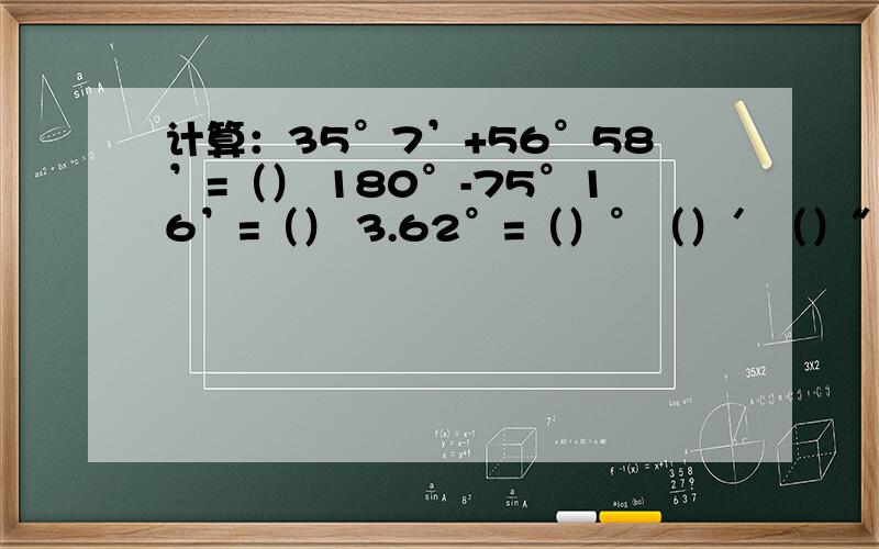 计算：35°7’+56°58’=（） 180°-75°16’=（） 3.62°=（）°（）′（）″ 20°30′45″=（）