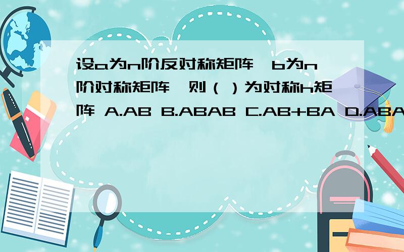 设a为n阶反对称矩阵,b为n阶对称矩阵,则（）为对称h矩阵 A.AB B.ABAB C.AB+BA D.ABA