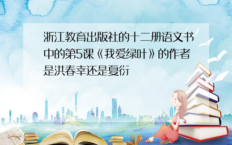 浙江教育出版社的十二册语文书中的第5课《我爱绿叶》的作者是洪春幸还是夏衍