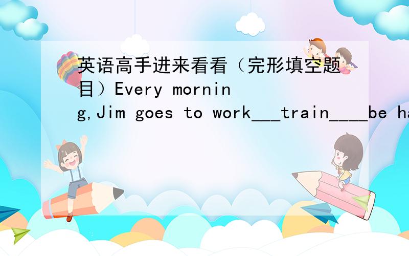 英语高手进来看看（完形填空题目）Every morning,Jim goes to work___train____be has a long journey,he always buys a newspaper.It____to make the time the time pass more quickly.One Tuesday morning,he___to the spots page.He wanted to read