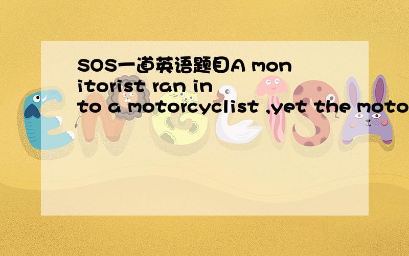 SOS一道英语题目A monitorist ran into a motorcyclist ,yet the motorcyclist was not hurt while the motorist was badly injured.why?