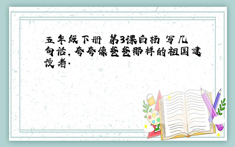 五年级下册 第3课白杨 写几句话,夸夸像爸爸那样的祖国建设者.