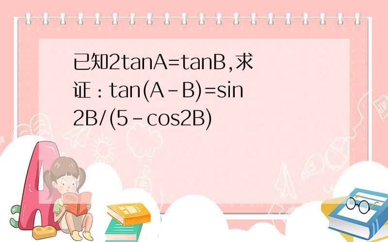 已知2tanA=tanB,求证：tan(A-B)=sin2B/(5-cos2B)