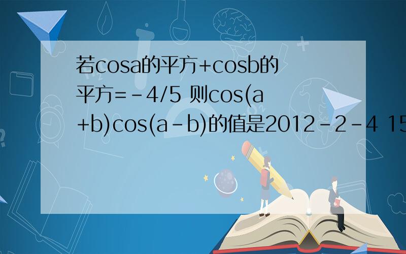 若cosa的平方+cosb的平方=-4/5 则cos(a+b)cos(a-b)的值是2012-2-4 15:10 若cosa的平方+cosb的平方=-4/5 则cos(a+b)cos(a-b)的值是