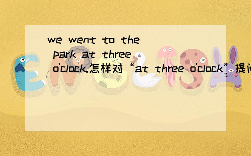 we went to the park at three o'clock.怎样对“at three o'clock”提问?