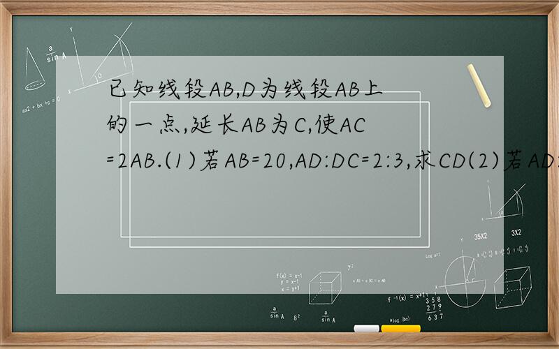 已知线段AB,D为线段AB上的一点,延长AB为C,使AC=2AB.(1)若AB=20,AD:DC=2:3,求CD(2)若AD:DC=1:2,且BD=8,求AC