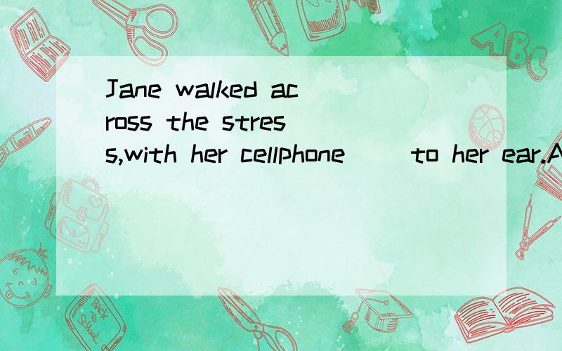 Jane walked across the stress,with her cellphone（ ）to her ear.A.pressed B.having pressed C.being pressed D.pressing 为什么不选B或C?