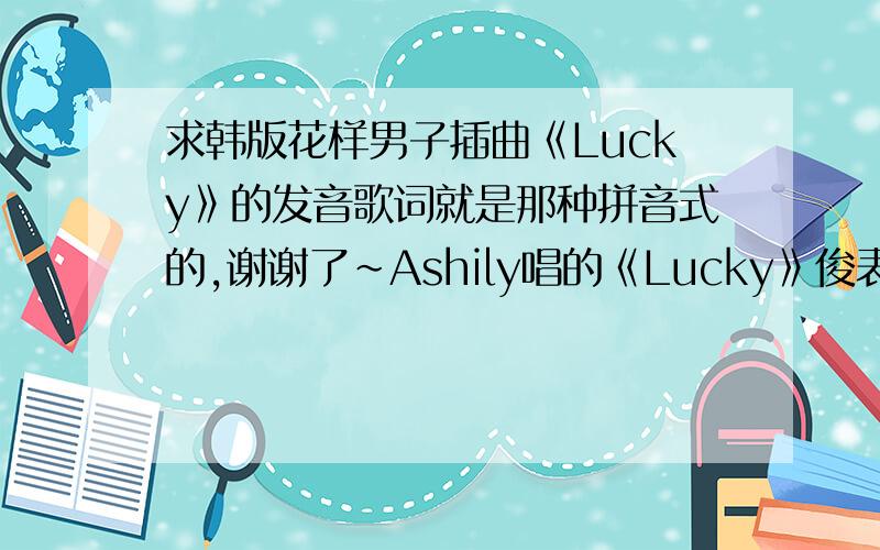 求韩版花样男子插曲《Lucky》的发音歌词就是那种拼音式的,谢谢了~Ashily唱的《Lucky》俊表给丝草上药的时候出现的那首最好有中文翻译我要的是歌词,不是歌曲