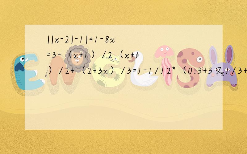 ||x-2|-1|=1-8x=3-（x+1）/2（x+1）/2+（2+3x）/3=1-1/12*（0.3+3又1/3+1/3）/（-2）-3/4[（-2）²*（-1/4）²-1/2]