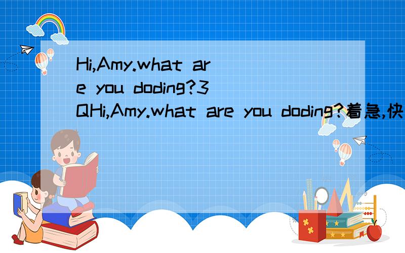 Hi,Amy.what are you doding?3QHi,Amy.what are you doding?着急,快