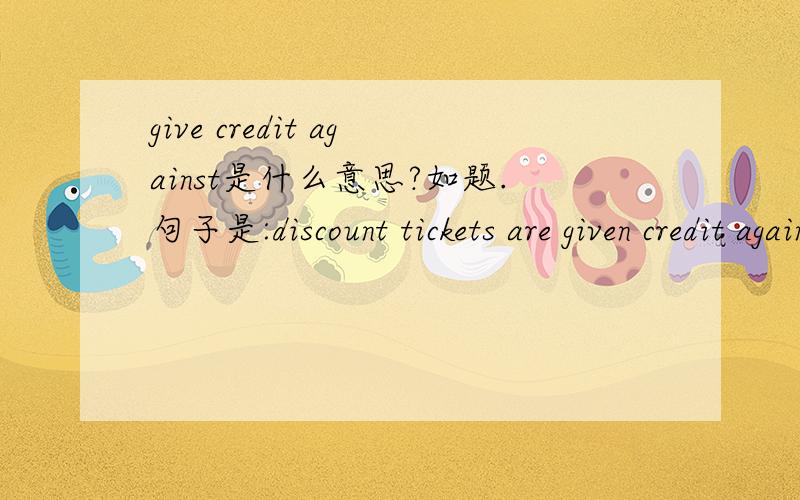 give credit against是什么意思?如题.句子是:discount tickets are given credit against future flights...要精确的易明白的答案哦!