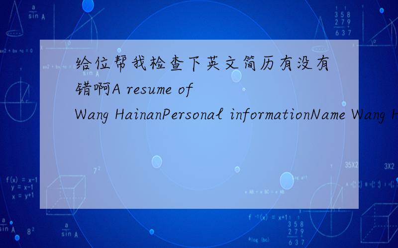 给位帮我检查下英文简历有没有错啊A resume of Wang HainanPersonal informationName Wang Hainan Sex FemaleDate of birth Oct.11,1985Place of birth Xuzhou JiangsuTel.E-mail EducationSept.2004----Present Suzhou University Degree B.E.in major