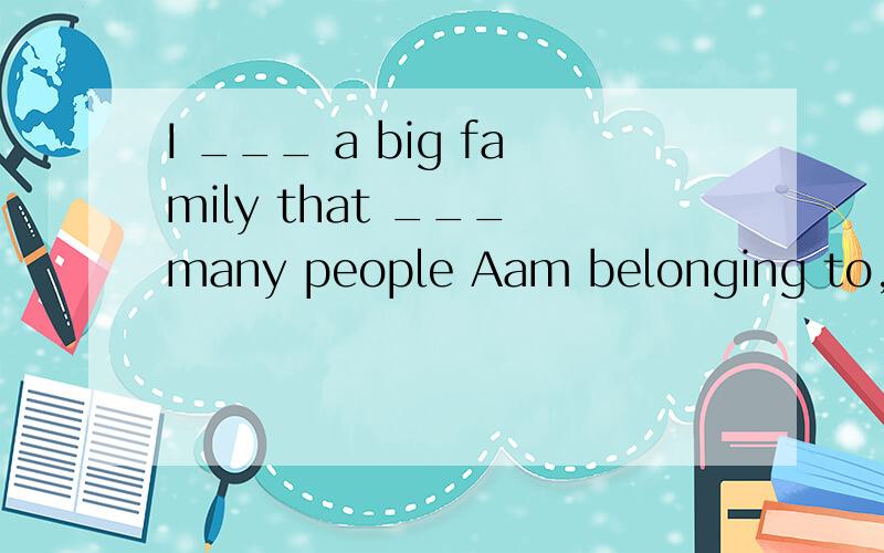I ___ a big family that ___ many people Aam belonging to,consist of Bbelong to,is consisted ofCbelong to,consists ofDam belonging to;is consisting of