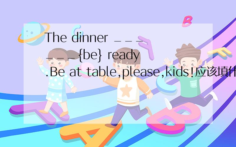 The dinner ______{be} ready .Be at table,please,kids!应该填什么?为什么!