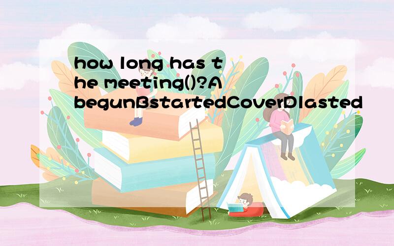 how long has the meeting()?AbegunBstartedCoverDlasted