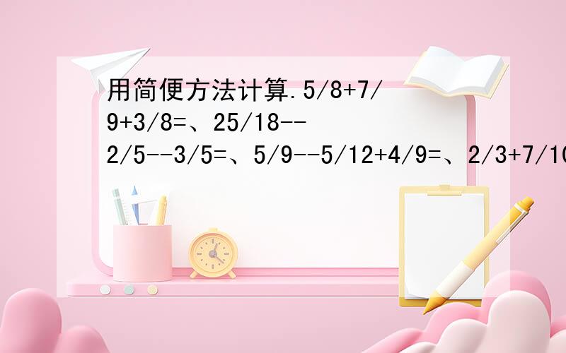 用简便方法计算.5/8+7/9+3/8=、25/18--2/5--3/5=、5/9--5/12+4/9=、2/3+7/10+1/3+3/10=、8/9--(1/5--1/9)、5/12+11/15--6/15+7/12=