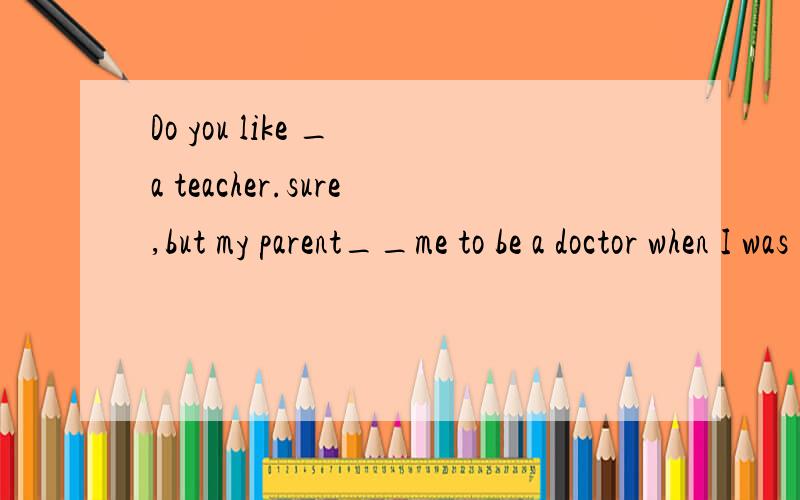 Do you like _ a teacher.sure,but my parent__me to be a doctor when I was young.A being,wished.B to be,wish