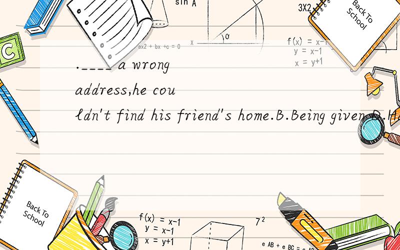 .____ a wrong address,he couldn't find his friend's home.B.Being given D.Having been given为什么不能选D不是有明显的先后关系的吗?