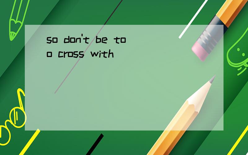 so don't be too cross with